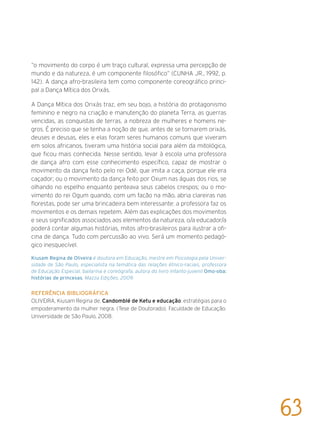 “o movimento do corpo é um traço cultural, expressa uma percepção de
mundo e da natureza, é um componente filosófico” (CUNHA JR., 1992, p.
142). A dança afro-brasileira tem como componente coreográfico princi-
pal a Dança Mítica dos Orixás.
A Dança Mítica dos Orixás traz, em seu bojo, a história do protagonismo
feminino e negro na criação e manutenção do planeta Terra, as guerras
vencidas, as conquistas de terras, a nobreza de mulheres e homens ne-
gros. É preciso que se tenha a noção de que, antes de se tornarem orixás,
deuses e deusas, eles e elas foram seres humanos comuns que viveram
em solos africanos, tiveram uma história social para além da mitológica,
que ficou mais conhecida. Nesse sentido, levar à escola uma professora
de dança afro com esse conhecimento específico, capaz de mostrar o
movimento da dança feito pelo rei Odé, que imita a caça, porque ele era
caçador; ou o movimento da dança feito por Oxum nas águas dos rios, se
olhando no espelho enquanto penteava seus cabelos crespos; ou o mo-
vimento do rei Ogum quando, com um facão na mão, abria clareiras nas
florestas, pode ser uma brincadeira bem interessante: a professora faz os
movimentos e os demais repetem. Além das explicações dos movimentos
e seus significados associados aos elementos da natureza, o/a educador/a
poderá contar algumas histórias, mitos afro-brasileiros para ilustrar a ofi-
cina de dança. Tudo com percussão ao vivo. Será um momento pedagó-
gico inesquecível.
Kiusam Regina de Oliveira é doutora em Educação, mestre em Psicologia pela Univer-
sidade de São Paulo, especialista na temática das relações étnico-raciais, professora
de Educação Especial, bailarina e coreógrafa, autora do livro infanto-juvenil Omo-oba:
histórias de princesas, Mazza Edições, 2009.
Referência bibliográfica
OLIVEIRA, Kiusam Regina de. Candomblé de Ketu e educação: estratégias para o
empoderamento da mulher negra. (Tese de Doutorado). Faculdade de Educação.
Universidade de São Paulo, 2008.
63
 