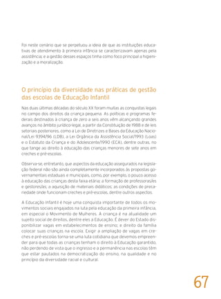 Foi neste cenário que se perpetuou a ideia de que as instituições educa-
tivas de atendimento à primeira infância se caracterizavam apenas pela
assistência; e a gestão desses espaços tinha como foco principal a higieni-
zação e a moralização.
O princípio da diversidade nas práticas de gestão
das escolas de Educação Infantil
Nas duas últimas décadas do século XX foram muitas as conquistas legais
no campo dos direitos da criança pequena. As políticas e programas fe-
derais destinados à criança de zero a seis anos vêm alcançando grandes
avanços no âmbito jurídico-legal, a partir da Constituição de 1988 e de leis
setoriais posteriores, como a Lei de Diretrizes e Bases da Educação Nacio-
nal/Lei 9394/96 (LDB), a Lei Orgânica da Assistência Social/1993 (Loas)
e o Estatuto da Criança e do Adolescente/1990 (ECA), dentre outras, no
que tange ao direito à educação das crianças menores de sete anos em
creches e pré-escolas.
Observa-se, entretanto, que aspectos da educação assegurados na legisla-
ção federal não são ainda completamente incorporados às propostas go-
vernamentais estaduais e municipais, como, por exemplo, o pouco acesso
à educação das crianças desta faixa etária; a formação de professoras/es
e gestores/as; a aquisição de materiais didáticos; as condições de preca-
riedade onde funcionam creches e pré-escolas, dentre outros aspectos.
A Educação Infantil é hoje uma conquista importante de todos os mo-
vimentos sociais engajados na luta pela educação da primeira infância,
em especial o Movimento de Mulheres. A criança é na atualidade um
sujeito social de direitos, dentre eles a Educação. É dever do Estado dis-
ponibilizar vagas em estabelecimentos de ensino; e direito da família
colocar suas crianças na escola. Exigir a ampliação de vagas em cre-
ches e pré-escolas torna-se uma luta cotidiana que devemos empreen-
der para que todas as crianças tenham o direito à Educação garantido,
não perdendo de vista que o ingresso e a permanência nas escolas têm
que estar pautados na democratização do ensino, na qualidade e no
princípio da diversidade racial e cultural.
67
 