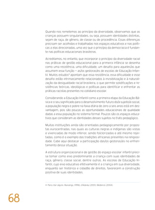 Quando nos remetemos ao princípio da diversidade, observamos que as
crianças possuem singularidades, ou seja, possuem identidades distintas,
sejam de raça, de gênero, de classe ou de procedência. Essas diferenças
precisam ser acolhidas e trabalhadas nos espaços educativos e nas políti-
cas a elas direcionadas, uma vez que o princípio da democracia é fundan-
te nas políticas educacionais brasileiras.
Acreditamos, no entanto, que incorporar o princípio da diversidade racial
nas práticas de gestão educacional para a primeira infância se desenha
como uma resistência, uma dificuldade, um desafio para aqueles/as que
assumem essa função — as/os gestoras/es de escolas de Educação Infan-
til. Muitos estudos4
apontam que essa resistência, essa dificuldade e esse
desafio estão intrinsecamente relacionados à invisibilização e à naturali-
zação da desigualdade racial brasileira, o que permite solidificações e re-
sistências teóricas, ideológicas e políticas para identificar e enfrentar as
práticas racistas presentes no cotidiano escolar.
Considerando a Educação Infantil como a primeira etapa da Educação Bá-
sica e o seu significado para o desenvolvimento futuro do/a sujeito/a social,
a população negra e pobre na faixa etária de zero a seis anos está em des-
vantagem, pois são poucas as oportunidades educacionais de qualidade
dadas a essa população no sistema formal. Poucos são os espaços educa-
tivos que consideram as identidades desses sujeitos no trato pedagógico.
Muitas instituições ainda são orientadas pedagogicamente por propos-
tas eurocentradas, nas quais as culturas negras e indígenas são vistas
e vivenciadas de modo inferior, sendo folclorizadas e até mesmo rejei-
tadas, como é o exemplo das tradições africanas presentes na religiosi-
dade. Cabe aqui destacar a participação das/os gestoras/es no enfren-
tamento dessa situação.
A estrutura organizacional e de gestão do espaço escolar infantil preci-
sa tomar como eixo predominante a criança com suas identidades de
raça, gênero, classe social, dentre outras. As escolas de Educação In-
fantil, cujo eixo educativo efetivamente é a criança em sua diversidade,
enquanto ser histórico e cidadão de direitos, favorecem a construção
positiva de suas identidades.
4 Para citar alguns: Munanga, (1996), d’Adesky (2001), Medeiros (2004).
68
 