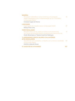 Memória
Percepção matemática e senso numérico: uma proposta	 81
didático-pedagógica para a implementação da Lei n0
10.639/03
na Educação Infantil
Cristiane Coppe de Oliveira
Ludicidade
A percepção das relações raciais na Educação Infantil	 87
Heloisa Pires Lima
Territorialidade
Relações étnico-raciais: práticas racistas e preconceituosas	 91
nas classes de Educação Infantil e propostas para desconstruí-las
Anete Abramowicz e Tatiane Cosentino Rodrigues
3. Aprendendo com os valores civilizatórios
afro-brasileiros
Aprendendo com os desafios: o trabalho com a interseccionalidade	 101
na Educação Infantil
Andréia Lisboa de Sousa
4. Sugestão de Atividades	 107
 