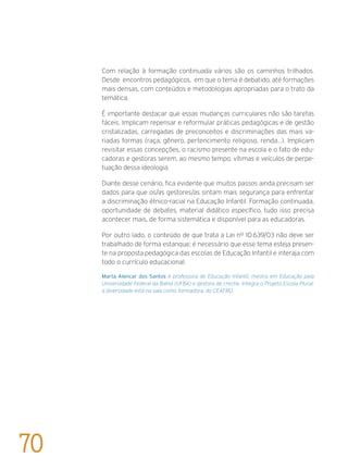 Com relação à formação continuada vários são os caminhos trilhados.
Desde encontros pedagógicos, em que o tema é debatido, até formações
mais densas, com conteúdos e metodologias apropriadas para o trato da
temática.
É importante destacar que essas mudanças curriculares não são tarefas
fáceis. Implicam repensar e reformular práticas pedagógicas e de gestão
cristalizadas, carregadas de preconceitos e discriminações das mais va-
riadas formas (raça, gênero, pertencimento religioso, renda…). Implicam
revisitar essas concepções, o racismo presente na escola e o fato de edu-
cadoras e gestoras serem, ao mesmo tempo, vítimas e veículos de perpe-
tuação dessa ideologia.
Diante desse cenário, fica evidente que muitos passos ainda precisam ser
dados para que os/as gestores/as sintam mais segurança para enfrentar
a discriminação étnico-racial na Educação Infantil. Formação continuada,
oportunidade de debates, material didático específico, tudo isso precisa
acontecer mais, de forma sistemática e disponível para as educadoras.
Por outro lado, o conteúdo de que trata a Lei nº 10.639/03 não deve ser
trabalhado de forma estanque; é necessário que esse tema esteja presen-
te na proposta pedagógica das escolas de Educação Infantil e interaja com
todo o currículo educacional.
Marta Alencar dos Santos é professora de Educação Infantil, mestra em Educação pela
Universidade Federal da Bahia (UFBA) e gestora de creche. Integra o Projeto Escola Plural:
a diversidade está na sala como formadora, do CEAFRO.
70
 