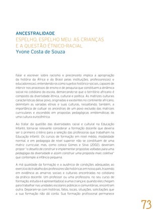 Ancestralidade
Espelho, espelho meu: as crianças
e a questão étnico-racial
Yvone Costa de Souza
Falar e escrever sobre racismo e preconceito implica a apropriação
da história da África e do Brasil pelas instituições, professores(as) e
educadores(as), entendendo-os como sujeitos histórico-sociais, capazes de
intervir nos processos de ensino e de pesquisa que constituem a dinâmica
social no cotidiano da escola, demarcando-se que o território africano é
composto da diversidade étnica, cultural e política. As matrizes culturais
características desse povo, originadas e existentes no continente africano,
delimitam as variadas etnias e suas culturas, ressaltando, também, a
importância de cultuar os ancestrais de um povo excluído das matrizes
curriculares e escondido em propostas pedagógicas emblemáticas de
uma cultura eurocêntrica.
Ao tratar da questão das diversidades racial e cultural na Educação
Infantil, torna-se relevante considerar a formação docente que deveria
ser o primeiro critério para a seleção das professoras que trabalham na
Educação Infantil. Os cursos de formação em nível médio, modalidade
normal, e em pedagogia de nível superior não se constituem de uma
matriz curricular, mas, como coloca Gomes e Silva (2002), deveriam
propor “o desafio de construir e implementar propostas voltadas para uma
pedagogia da diversidade e assim construir uma proposta mais coletiva”
que contemple a infância pequena.
A má qualidade da formação e a ausência de condições adequadas ao
exercíciodotrabalhodosprofessoressãohistóricasemnossopaís,trazendo
em evidência as amarras sociais e culturais encontradas no cotidiano
da prática docente. Um professor ou uma professora, no seu curso de
formação, estuda e é apresentado(a) a uma criança e, quando eles chegam
para trabalhar nas unidades escolares públicas e comunitárias, encontram
outra. Deparam-se com histórias, fatos, locais, situações, solicitações que
a sua formação não dá conta. Sua formação profissional permanece
73
 