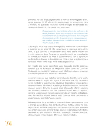 periférica. No caso da Educação Infantil, as políticas de formação no Brasil,
desde a década de 90, vêm sendo representadas por movimentos para
a melhoria na qualidade, resultando numa definição de identidade dos
serviços destinados às crianças de zero a seis anos.
Para compreender o conjunto de saberes dos professores da
educação infantil, é preciso considerar as marcas produzidas
historicamente em sua trajetória profissional, marcadas pela
diversidade de funções do atendimento às crianças pequenas,
que refletem e influenciam o cotidiano da educação infantil.
(Aquino, 2008, p. 169)
A formação inicial nos cursos de magistério, modalidade normal médio
e superior, até os anos 90, não contemplava a criança de zero a três
anos, o que confirma a invisibilidade dessa faixa etária, mesmo no
mundo contemporâneo. Como vimos, somente a partir da promulgação
da Constituição Federal de 1988 e, posteriormente, com a aprovação
do Estatuto da Criança e do Adolescente (ECA), é que se estabeleceu a
Educação Infantil como etapa inicial da Educação Básica.
Em relação aos cursos específicos sobre Educação Infantil, podemos
concluir que na Formação de Magistério, assim como no Curso de
Pedagogia, nas escolas normais e nas universidades, as crianças pequenas
não foram apresentadas aos(às) educadores(as).
A compreensão de que trabalhar com Educação Infantil é uma tarefa
que não exige formação está ligada a uma visão que não reconhece
nesse “cuidado” a sua dimensão educativa, desafiadora, voltada para o
desenvolvimento da criança. A presença de professores nas turmas de
crianças maiores denuncia o quanto ainda a Educação Infantil organiza
seu trabalho como sendo uma fase preparatória para a escola regular. É
como se só as crianças maiores precisassem de um trabalho pedagógico,
que, na Educação Infantil, ainda é visto como se fosse unicamente a
preparação ou “prontidão” para a escola.
Há necessidade de se estabelecer um currículo em que conversar com
a criança que ainda não fala, dar banho, trocar fraldas, colocar no colo,
organizar um ambiente que garanta o movimento para aquelas que ainda
não andam e deixá-las o menor tempo possível no berço sejam atividades
pedagógicas que envolvam interação, preparação, trabalho corporal,
afeto, amizade e respeito pelas diferenças e as diversidades.
74
 