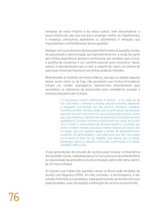 herdados da nossa história e da nossa cultura. Sem desconsiderar a
nossa história de vida, que nos leva a enxergar melhor os impedimentos
à mudança, precisamos abandonar os sentimentos e emoções que
impossibilitam o enfrentamento dessas questões.
Dialogar com os professores de Educação Infantil sobre as questões raciais,
de preconceito e discriminação, permanentemente fez, e ainda faz parte
das minhas experiências pessoal e profissional, por acreditar que a troca,
a partilha de conversas é um caminho possível para reconstruir ideias,
valores e representações que se tem a respeito do negro, na certeza de
que essas conversas favorecem as minhas próprias reflexões.
Relembrando as histórias da minha infância, vejo que os adultos daquela
época, assim como os de hoje, não percebiam que muitas brincadeiras
tinham um caráter segregatório, faltando-lhes entendimento para
reconhecer os indicativos de preconceito para combatê-los durante o
processo educativo das crianças.
[...] precisamos sempre rememorar a história — a de cada um de
nós e de todos — conhecer a história, estudar a história, desatando
a linguagem acorrentada por tão diversas mordaças, ameaças,
correntes, grilhões. Destaco, ainda, que os profissionais da educação
precisam discutir o racismo e os seus próprios preconceitos, temas
que, com frequência, não têm sido reconhecidos como legitimamente
pedagógicos. Encontro racismo e preconceito nas coisas da escola?
Sim, e muito; e como poderia ser de outro modo? [....] acredito que
existe o melhor método, uma única melhor maneira de ensinar isto
ou aquilo; que tem especial apego a escolas de desenvolvimento,
a padrões de aprendizagem...; que padroniza, que tem nas grades
(curriculares) a base de seu trabalho: que separa, que se grega,
desagrega, valoriza a delação, a desunião, a premiação e o castigo.
(Kramer, 1995, p. 69)
O uso generalizado do conceito de racismo pode esvaziar a importância
das questões raciais, impedindo dessa forma o processo de entendimento
da necessidade da persistência da discriminação sobre este tema, dentro
de um novo enfoque.	
Os estudos que tratam das questões raciais no Brasil estão divididos, de
acordo com Nogueira (1979), em três correntes: a afro-brasileira, a dos
estudos históricos e a sociológica, cada qual trazendo, de acordo com suas
especificidades, suas concepções e definições de racismo e preconceito.
76
 