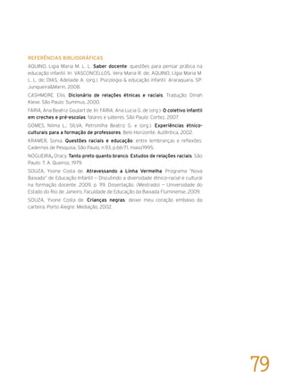 Referências bibliográficas
AQUINO, Ligia Maria M. L. L. Saber docente: questões para pensar prática na
educação infantil. In: VASCONCELLOS, Vera Maria R. de; AQUINO, Lígia Maria M.
L. L. de; DIAS, Adelaide A. (org.). Psicologia & educação infantil. Araraquara, SP:
Junqueira&Marin, 2008.
CASHMORE. Ellis. Dicionário de relações étnicas e raciais. Tradução: Dinah
Kleve. São Paulo: Summus, 2000.
FARIA, Ana Beatriz Goulart de. In: FARIA, Ana Lucia G. de (org.). O coletivo infantil
em creches e pré-escolas: falares e saberes. São Paulo: Cortez, 2007.
GOMES, Nilma L.; SILVA, Petronilha Beatriz G. e (org.). Experiências étnico-
culturais para a formação de professores. Belo Horizonte: Autêntica, 2002.
KRAMER, Sonia. Questões raciais e educação: entre lembranças e reflexões.
Cadernos de Pesquisa, São Paulo, n.93, p.66-71, maio/1995.
NOGUEIRA, Oracy. Tanto preto quanto branco. Estudos de relações raciais. São
Paulo: T. A. Queiroz, 1979.
SOUZA, Yvone Costa de. Atravessando a Linha Vermelha: Programa “Nova
Baixada” de Educação Infantil — Discutindo a diversidade étnico-racial e cultural
na formação docente. 2009, p. 119. Dissertação. (Mestrado) — Universidade do
Estado do Rio de Janeiro, Faculdade de Educação da Baixada Fluminense, 2009.
SOUZA, Yvone Costa de. Crianças negras: deixei meu coração embaixo da
carteira. Porto Alegre: Mediação, 2002.
	
79
 