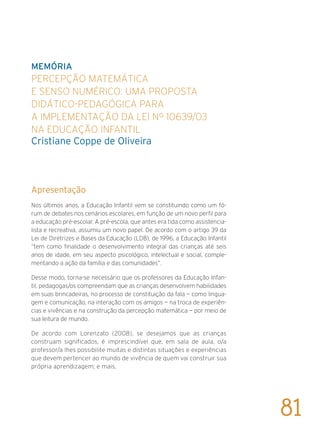 Memória
Percepção matemática
e senso numérico: uma proposta
didático-pedagógica para
a implementação da Lei Nº 10639/03
na Educação Infantil
Cristiane Coppe de Oliveira
Apresentação
Nos últimos anos, a Educação Infantil vem se constituindo como um fó-
rum de debates nos cenários escolares, em função de um novo perfil para
a educação pré-escolar. A pré-escola, que antes era tida como assistencia-
lista e recreativa, assumiu um novo papel. De acordo com o artigo 39 da
Lei de Diretrizes e Bases da Educação (LDB), de 1996, a Educação Infantil
“tem como finalidade o desenvolvimento integral das crianças até seis
anos de idade, em seu aspecto psicológico, intelectual e social, comple-
mentando a ação da família e das comunidades”.
Desse modo, torna-se necessário que os professores da Educação Infan-
til, pedagogas/os compreendam que as crianças desenvolvem habilidades
em suas brincadeiras, no processo de constituição da fala — como lingua-
gem e comunicação, na interação com os amigos — na troca de experiên-
cias e vivências e na construção da percepção matemática — por meio de
sua leitura de mundo.
De acordo com Lorenzato (2008), se desejamos que as crianças
construam significados, é imprescindível que, em sala de aula, o/a
professor/a lhes possibilite muitas e distintas situações e experiências
que devem pertencer ao mundo de vivência de quem vai construir sua
própria aprendizagem; e mais,
81
 