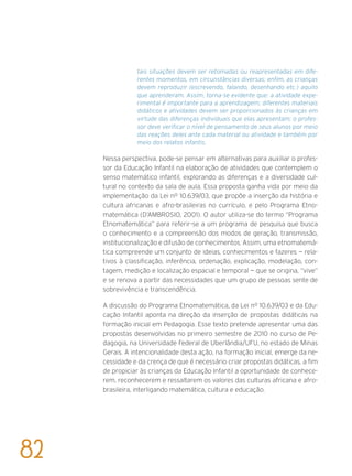 tais situações devem ser retomadas ou reapresentadas em dife-
rentes momentos, em circunstâncias diversas; enfim, as crianças
devem reproduzir (escrevendo, falando, desenhando etc.) aquilo
que aprenderam. Assim, torna-se evidente que: a atividade expe-
rimental é importante para a aprendizagem; diferentes materiais
didáticos e atividades devem ser proporcionados às crianças em
virtude das diferenças individuais que elas apresentam; o profes-
sor deve verificar o nível de pensamento de seus alunos por meio
das reações deles ante cada material ou atividade e também por
meio dos relatos infantis.
Nessa perspectiva, pode-se pensar em alternativas para auxiliar o profes-
sor da Educação Infantil na elaboração de atividades que contemplem o
senso matemático infantil, explorando as diferenças e a diversidade cul-
tural no contexto da sala de aula. Essa proposta ganha vida por meio da
implementação da Lei nº 10.639/03, que propõe a inserção da história e
cultura africanas e afro-brasileiras no currículo, e pelo Programa Etno-
matemática (D’Ambrosio, 2001). O autor utiliza-se do termo “Programa
Etnomatemática” para referir-se a um programa de pesquisa que busca
o conhecimento e a compreensão dos modos de geração, transmissão,
institucionalização e difusão de conhecimentos. Assim, uma etnomatemá-
tica compreende um conjunto de ideias, conhecimentos e fazeres — rela-
tivos à classificação, inferência, ordenação, explicação, modelação, con-
tagem, medição e localização espacial e temporal — que se origina, “vive”
e se renova a partir das necessidades que um grupo de pessoas sente de
sobrevivência e transcendência.
A discussão do Programa Etnomatemática, da Lei nº 10.639/03 e da Edu-
cação Infantil aponta na direção da inserção de propostas didáticas na
formação inicial em Pedagogia. Esse texto pretende apresentar uma das
propostas desenvolvidas no primeiro semestre de 2010 no curso de Pe-
dagogia, na Universidade Federal de Uberlândia/UFU, no estado de Minas
Gerais. A intencionalidade desta ação, na formação inicial, emerge da ne-
cessidade e da crença de que é necessário criar propostas didáticas, a fim
de propiciar às crianças da Educação Infantil a oportunidade de conhece-
rem, reconhecerem e ressaltarem os valores das culturas africana e afro-
brasileira, interligando matemática, cultura e educação.
82
 