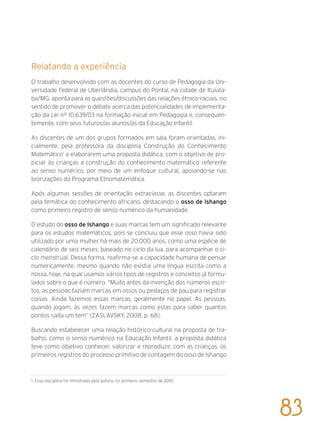 Relatando a experiência
O trabalho desenvolvido com as docentes do curso de Pedagogia da Uni-
versidade Federal de Uberlândia, campus do Pontal, na cidade de Ituiuta-
ba/MG, aponta para as questões/discussões das relações étnico-raciais, no
sentido de promover o debate acerca das potencialidades de implementa-
ção da Lei nº 10.639/03 na formação inicial em Pedagogia e, consequen-
temente, com seus futuros/as alunos/as da Educação Infantil.
As discentes de um dos grupos formados em sala foram orientadas, ini-
cialmente, pela professora da disciplina Construção do Conhecimento
Matemático1
a elaborarem uma proposta didática, com o objetivo de pro-
piciar às crianças a construção do conhecimento matemático referente
ao senso numérico, por meio de um enfoque cultural, apoiando-se nas
teorizações do Programa Etnomatemática.
Após algumas sessões de orientação extraclasse, as discentes optaram
pela temática do conhecimento africano, destacando o osso de Ishango
como primeiro registro de senso numérico da humanidade.
O estudo do osso de Ishango e suas marcas tem um significado relevante
para os estudos matemáticos, pois se concluiu que esse osso havia sido
utilizado por uma mulher há mais de 20.000 anos, como uma espécie de
calendário de seis meses, baseado no ciclo da lua, para acompanhar o ci-
clo menstrual. Dessa forma, reafirma-se a capacidade humana de pensar
numericamente, mesmo quando não existia uma língua escrita como a
nossa, hoje, na qual usamos vários tipos de registros e conceitos já formu-
lados sobre o que é número. “Muito antes da invenção dos números escri-
tos, as pessoas faziam marcas em ossos ou pedaços de pau para registrar
coisas. Ainda fazemos essas marcas, geralmente no papel. As pessoas,
quando jogam, às vezes fazem marcas como estas para saber quantos
pontos cada um tem” (ZASLAVSKY, 2008, p. 68).
Buscando estabelecer uma relação histórico-cultural na proposta de tra-
balho, como o senso numérico na Educação Infantil, a proposta didática
teve como objetivo conhecer, valorizar e reproduzir, com as crianças, os
primeiros registros do processo primitivo de contagem do osso de Ishango
1 Essa disciplina foi ministrada pela autora, no primeiro semestre de 2010.
83
 