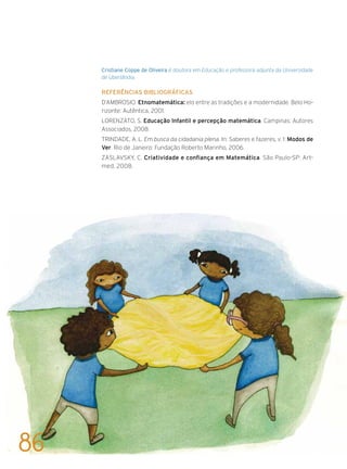 Cristiane Coppe de Oliveira é doutora em Educação e professora adjunta da Universidade
de Uberlândia.
Referências bibliográficas
D’AMBROSIO. Etnomatemática: elo entre as tradições e a modernidade. Belo Ho-
rizonte: Autêntica, 2001.
LORENZATO, S. Educação Infantil e percepção matemática. Campinas: Autores
Associados, 2008.
TRINDADE, A. L. Em busca da cidadania plena. In: Saberes e fazeres, v. 1: Modos de
Ver. Rio de Janeiro: Fundação Roberto Marinho, 2006.
ZASLAVSKY, C. Criatividade e confiança em Matemática. São Paulo-SP: Art-
med, 2008.
86
 
