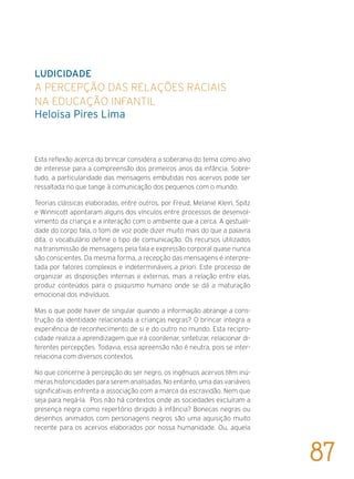 LUDICIDADE
A percepção das relações raciais
na Educação Infantil
Heloisa Pires Lima
Esta reflexão acerca do brincar considera a soberania do tema como alvo
de interesse para a compreensão dos primeiros anos da infância. Sobre-
tudo, a particularidade das mensagens embutidas nos acervos pode ser
ressaltada no que tange à comunicação dos pequenos com o mundo.
Teorias clássicas elaboradas, entre outros, por Freud, Melanie Klein, Spitz
e Winnicott apontaram alguns dos vínculos entre processos de desenvol-
vimento da criança e a interação com o ambiente que a cerca. A gestuali-
dade do corpo fala, o tom de voz pode dizer muito mais do que a palavra
dita, o vocabulário define o tipo de comunicação. Os recursos utilizados
na transmissão de mensagens pela fala e expressão corporal quase nunca
são conscientes. Da mesma forma, a recepção das mensagens é interpre-
tada por fatores complexos e indetermináveis a priori. Este processo de
organizar as disposições internas e externas, mais a relação entre elas,
produz conteúdos para o psiquismo humano onde se dá a maturação
emocional dos indivíduos.
Mas o que pode haver de singular quando a informação abrange a cons-
trução da identidade relacionada a crianças negras? O brincar integra a
experiência de reconhecimento de si e do outro no mundo. Esta recipro-
cidade realiza a aprendizagem que irá coordenar, sintetizar, relacionar di-
ferentes percepções. Todavia, essa apreensão não é neutra, pois se inter-
relaciona com diversos contextos.
No que concerne à percepção do ser negro, os ingênuos acervos têm inú-
meras historicidades para serem analisadas. No entanto, uma das variáveis
significativas enfrenta a associação com a marca da escravidão. Nem que
seja para negá-la. Pois não há contextos onde as sociedades excluíram a
presença negra como repertório dirigido à infância? Bonecas negras ou
desenhos animados com personagens negros são uma aquisição muito
recente para os acervos elaborados por nossa humanidade. Ou, aquela
87
 