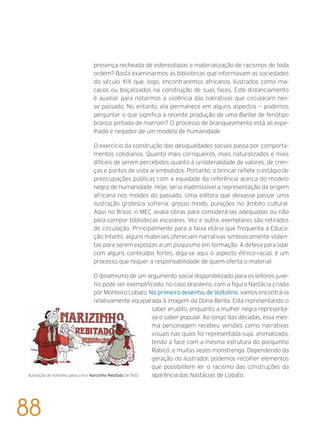 presença recheada de estereotipias e materialização de racismos de toda
ordem? Basta examinarmos as bibliotecas que informavam as sociedades
do século XIX que, logo, encontraremos africanos ilustrados como ma-
cacos ou boçalizados na construção de suas faces. Este distanciamento
é auxiliar para notarmos a violência das narrativas que circularam nes-
se passado. No entanto, ela permanece em alguns aspectos — podemos
perguntar o que significa a recente produção de uma Barbie de fenótipo
branco pintada de marrom? O processo de branqueamento está ali espe-
lhado e negador de um modelo de humanidade.
O exercício da construção das desigualdades sociais passa por comporta-
mentos cotidianos. Quanto mais corriqueiros, mais naturalizados e mais
difíceis de serem percebidos quanto à unilateralidade de valores, de cren-
ças e pontos de vista aí embutidos. Portanto, o brincar reflete o estágio de
preocupações públicas com a equidade da referência acerca do modelo
negro de humanidade. Hoje, seria inadmissível a representação da origem
africana nos moldes do passado. Uma editora que deixasse passar uma
ilustração grotesca sofreria, grosso modo, punições no âmbito cultural.
Aqui no Brasil, o MEC avalia obras para considerá-las adequadas ou não
para compor bibliotecas escolares. Vez e outra, exemplares são retirados
de circulação. Principalmente para a faixa etária que frequenta a Educa-
ção Infantil, alguns materiais ofereciam narrativas simbolicamente violen-
tas para serem expostas a um psiquismo em formação. A defesa para lidar
com alguns conteúdos fortes, diga-se aqui o aspecto étnico-racial, é um
processo que requer a responsabilidade de quem oferta o material.
O dinamismo de um argumento social disponibilizado para os leitores juve-
nis pode ser exemplificado, no caso brasileiro, com a figura Nastácia criada
por Monteiro Lobato. No primeiro desenho, de Voltolino, vamos encontrá-la
relativamente equiparada à imagem da Dona Benta. Esta representando o
saber erudito, enquanto a mulher negra representa-
va o saber popular. Ao longo das décadas, essa mes-
ma personagem recebeu versões como narrativas
visuais nas quais foi representada suja, animalizada,
tendo a face com a mesma estrutura do porquinho
Rabicó, e muitas vezes monstrenga. Dependendo da
geração do ilustrador, podemos recolher elementos
que possibilitem ler o racismo das construções da
aparência das Nastácias de Lobato.Ilustração de Voltolino para o livro Narizinho Rebitado de 1920
88
 