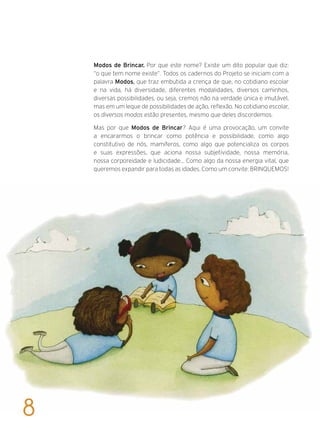 Modos de Brincar. Por que este nome? Existe um dito popular que diz:
“o que tem nome existe”. Todos os cadernos do Projeto se iniciam com a
palavra Modos, que traz embutida a crença de que, no cotidiano escolar
e na vida, há diversidade, diferentes modalidades, diversos caminhos,
diversas possibilidades, ou seja, cremos não na verdade única e imutável,
mas em um leque de possibilidades de ação, reflexão. No cotidiano escolar,
os diversos modos estão presentes, mesmo que deles discordemos.
Mas por que Modos de Brincar? Aqui é uma provocação, um convite
a encararmos o brincar como potência e possibilidade, como algo
constitutivo de nós, mamíferos, como algo que potencializa os corpos
e suas expressões, que aciona nossa subjetividade, nossa memória,
nossa corporeidade e ludicidade... Como algo da nossa energia vital, que
queremos expandir para todas as idades. Como um convite: BRINQUEMOS!
8
 
