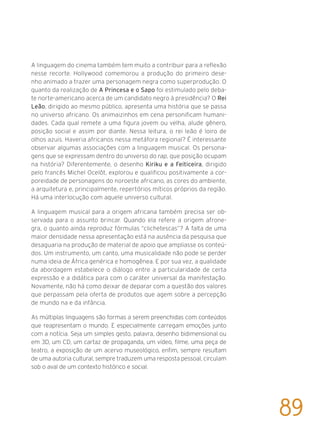 A linguagem do cinema também tem muito a contribuir para a reflexão
nesse recorte. Hollywood comemorou a produção do primeiro dese-
nho animado a trazer uma personagem negra como superprodução. O
quanto da realização de A Princesa e o Sapo foi estimulado pelo deba-
te norte-americano acerca de um candidato negro à presidência? O Rei
Leão, dirigido ao mesmo público, apresenta uma história que se passa
no universo africano. Os animaizinhos em cena personificam humani-
dades. Cada qual remete a uma figura jovem ou velha, alude gênero,
posição social e assim por diante. Nessa leitura, o rei leão é loiro de
olhos azuis. Haveria africanos nessa metáfora regional? É interessante
observar algumas associações com a linguagem musical. Os persona-
gens que se expressam dentro do universo do rap, que posição ocupam
na história? Diferentemente, o desenho Kiriku e a Feiticeira, dirigido
pelo francês Michel Ocelôt, explorou e qualificou positivamente a cor-
poreidade de personagens do noroeste africano, as cores do ambiente,
a arquitetura e, principalmente, repertórios míticos próprios da região.
Há uma interlocução com aquele universo cultural.
A linguagem musical para a origem africana também precisa ser ob-
servada para o assunto brincar. Quando ela refere a origem afrone-
gra, o quanto ainda reproduz fórmulas “clichetescas”? A falta de uma
maior densidade nessa apresentação está na ausência da pesquisa que
desaguaria na produção de material de apoio que ampliasse os conteú-
dos. Um instrumento, um canto, uma musicalidade não pode se perder
numa ideia de África genérica e homogênea. E por sua vez, a qualidade
da abordagem estabelece o diálogo entre a particularidade de certa
expressão e a didática para com o caráter universal da manifestação.
Novamente, não há como deixar de deparar com a questão dos valores
que perpassam pela oferta de produtos que agem sobre a percepção
de mundo na e da infância.
As múltiplas linguagens são formas a serem preenchidas com conteúdos
que reapresentam o mundo. E especialmente carregam emoções junto
com a notícia. Seja um simples gesto, palavra, desenho bidimensional ou
em 3D, um CD, um cartaz de propaganda, um vídeo, filme, uma peça de
teatro, a exposição de um acervo museológico, enfim, sempre resultam
de uma autoria cultural, sempre traduzem uma resposta pessoal, circulam
sob o aval de um contexto histórico e social.
89
 