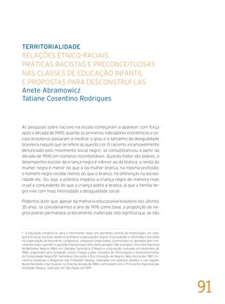 Territorialidade
Relações étnico-raciais:
práticas racistas e preconceituosas
nas classes de Educação Infantil
e propostas para desconstruí-las
Anete Abramowicz
Tatiane Cosentino Rodrigues
As pesquisas sobre racismo na escola começaram a aparecer com força
após a década de 1990, quando os primeiros indicadores econômicos e so-
ciais brasileiros passaram a mostrar o grau e o tamanho da desigualdade
brasileira naquilo que se refere ao quesito cor. O racismo, incansavelmente
denunciado pelo movimento social negro1
, se consubstanciou a partir da
década de 1990 em números incontestáveis. Quando todos são pobres, o
desempenho escolar da criança negra é inferior ao da branca; a renda da
mulher negra é menor do que a da mulher branca, na mesma profissão;
o homem negro recebe menos do que o branco, há diferenças na escola-
ridade etc. Ou seja, a pobreza impacta a criança negra de maneira mais
cruel e contundente do que a criança pobre e branca, já que a família ne-
gra vive com mais intensidade a desigualdade social.
Podemos dizer que, apesar da melhoria educacional brasileira nos últimos
35 anos, se considerarmos o ano de 1976 como base, a proporção de ne-
gros pobres permanece praticamente inalterada. Isto significa que, se não
1 A educação constitui-se para o movimento negro em elemento central de mobilização, um valor
que estrutura sua ação desde as primeiras organizações negras. Essa questão é retomada e discutida
na organização de encontros, congressos, simpósios organizados, promovidos ou apoiados pelo mo-
vimento negro que têm a questão educacional como tema gerador. São exemplos: Encontro Nacional
de Militantes Negros 1984, em Uberaba; Seminário O Negro e a Educação, realizado em dezembro de
1986, organizado pela Fundação Carlos Chagas e pelo Conselho de Participação e Desenvolvimento
da Comunidade Negra/SP; Seminário Educação e Discriminação de Negros, Belo Horizonte, 1987; En-
contros Estaduais e Regionais das Entidades Negras, realizados em diversos estados e nas regiões
Norte-Nordeste e Sul-Sudeste no final da década de 1980, culminando com o 1º Encontro Nacional das
Entidades Negras, realizado em São Paulo, em 1991.
91
 