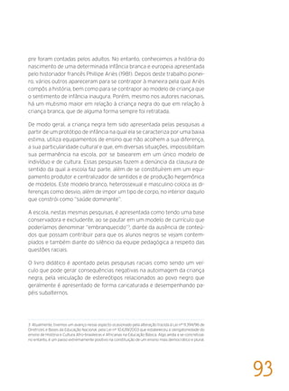 pre foram contadas pelos adultos. No entanto, conhecemos a história do
nascimento de uma determinada infância branca e europeia apresentada
pelo historiador francês Phillipe Ariès (1981). Depois deste trabalho pionei-
ro, vários outros apareceram para se contrapor à maneira pela qual Ariès
compôs a história, bem como para se contrapor ao modelo de criança que
o sentimento de infância inaugura. Porém, mesmo nos autores nacionais,
há um mutismo maior em relação à criança negra do que em relação à
criança branca, que de alguma forma sempre foi retratada.
De modo geral, a criança negra tem sido apresentada pelas pesquisas a
partir de um protótipo de infância na qual ela se caracteriza por uma baixa
estima, utiliza equipamentos de ensino que não acolhem a sua diferença,
a sua particularidade cultural e que, em diversas situações, impossibilitam
sua permanência na escola, por se basearem em um único modelo de
indivíduo e de cultura. Essas pesquisas fazem a denúncia da clausura de
sentido da qual a escola faz parte, além de se constituírem em um equi-
pamento produtor e centralizador de sentidos e de produção hegemônica
de modelos. Este modelo branco, heterossexual e masculino coloca as di-
ferenças como desvio, além de impor um tipo de corpo, no interior daquilo
que constrói como “saúde dominante”.
A escola, nestas mesmas pesquisas, é apresentada como tendo uma base
conservadora e excludente, ao se pautar em um modelo de currículo que
poderíamos denominar “embranquecido”3
, diante da ausência de conteú-
dos que possam contribuir para que os alunos negros se vejam contem-
plados e também diante do silêncio da equipe pedagógica a respeito das
questões raciais.
O livro didático é apontado pelas pesquisas raciais como sendo um veí-
culo que pode gerar consequências negativas na autoimagem da criança
negra, pela veiculação de estereótipos relacionados ao povo negro que
geralmente é apresentado de forma caricaturada e desempenhando pa-
péis subalternos.
3 Atualmente, tivemos um avanço nesse aspecto ocasionado pela alteração trazida à Lei nº 9.394/96 de
Diretrizes e Bases da Educação Nacional, pela Lei nº 10.639/2003 que estabeleceu a obrigatoriedade do
ensino de História e Cultura Afro-brasileiras e Africanas na Educação Básica. Algo ainda a se concretizar,
no entanto, é um passo extremamente positivo na constituição de um ensino mais democrático e plural.
93
 