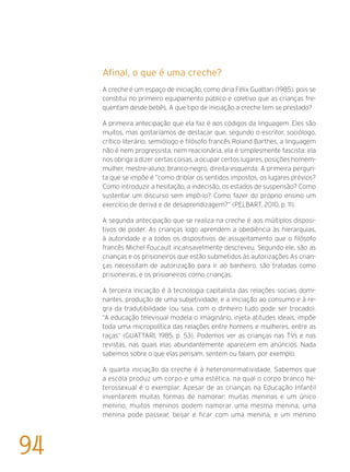 Afinal, o que é uma creche?	
A creche é um espaço de iniciação, como diria Félix Guattari (1985), pois se
constitui no primeiro equipamento público e coletivo que as crianças fre-
quentam desde bebês. A que tipo de iniciação a creche tem se prestado?
A primeira antecipação que ela faz é aos códigos da linguagem. Eles são
muitos, mas gostaríamos de destacar que, segundo o escritor, sociólogo,
crítico literário, semiólogo e filósofo francês Roland Barthes, a linguagem
não é nem progressista, nem reacionária, ela é simplesmente fascista: ela
nos obriga a dizer certas coisas, a ocupar certos lugares, posições homem-
mulher, mestre-aluno, branco-negro, direita-esquerda. A primeira pergun-
ta que se impõe é “como driblar os sentidos impostos, os lugares prévios?
Como introduzir a hesitação, a indecisão, os estados de suspensão? Como
sustentar um discurso sem impô-lo? Como fazer do próprio ensino um
exercício de deriva e de desaprendizagem?” (PELBART, 2010, p. 11).
A segunda antecipação que se realiza na creche é aos múltiplos disposi-
tivos de poder. As crianças logo aprendem a obediência às hierarquias,
à autoridade e a todos os dispositivos de assujeitamento que o filósofo
francês Michel Foucault incansavelmente descreveu. Segundo ele, são as
crianças e os prisioneiros que estão submetidos às autorizações As crian-
ças necessitam de autorização para ir ao banheiro, são tratadas como
prisioneiras, e os prisioneiros como crianças.
A terceira iniciação é à tecnologia capitalista das relações sociais domi-
nantes, produção de uma subjetividade, e a iniciação ao consumo e à re-
gra da tradutibilidade (ou seja, com o dinheiro tudo pode ser trocado).
“A educação televisual modela o imaginário, injeta atitudes ideais, impõe
toda uma micropolítica das relações entre homens e mulheres, entre as
raças” (GUATTARI, 1985, p. 53). Podemos ver as crianças nas TVs e nas
revistas, nas quais elas abundantemente aparecem em anúncios. Nada
sabemos sobre o que elas pensam, sentem ou falam, por exemplo.
A quarta iniciação da creche é à heteronormatividade. Sabemos que
a escola produz um corpo e uma estética, na qual o corpo branco he-
terossexual é o exemplar. Apesar de as crianças na Educação Infantil
inventarem muitas formas de namorar: muitas meninas e um único
menino; muitos meninos podem namorar uma mesma menina; uma
menina pode passear, beijar e ficar com uma menina, e um menino
94
 