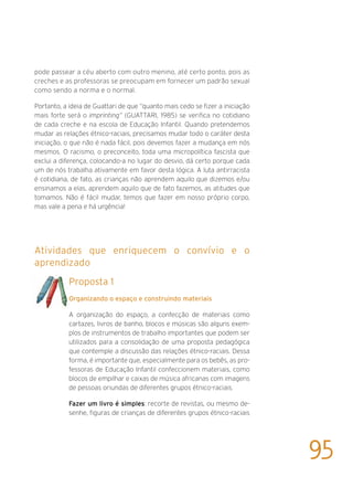 pode passear a céu aberto com outro menino, até certo ponto, pois as
creches e as professoras se preocupam em fornecer um padrão sexual
como sendo a norma e o normal.
Portanto, a ideia de Guattari de que “quanto mais cedo se fizer a iniciação
mais forte será o imprinting” (GUATTARI, 1985) se verifica no cotidiano
de cada creche e na escola de Educação Infantil. Quando pretendemos
mudar as relações étnico-raciais, precisamos mudar todo o caráter desta
iniciação, o que não é nada fácil, pois devemos fazer a mudança em nós
mesmos. O racismo, o preconceito, toda uma micropolítica fascista que
exclui a diferença, colocando-a no lugar do desvio, dá certo porque cada
um de nós trabalha ativamente em favor desta lógica. A luta antirracista
é cotidiana, de fato, as crianças não aprendem aquilo que dizemos e/ou
ensinamos a elas, aprendem aquilo que de fato fazemos, as atitudes que
tomamos. Não é fácil mudar, temos que fazer em nosso próprio corpo,
mas vale a pena e há urgência!
Atividades que enriquecem o convívio e o
aprendizado
Proposta 1
Organizando o espaço e construindo materiais
A organização do espaço, a confecção de materiais como
cartazes, livros de banho, blocos e músicas são alguns exem-
plos de instrumentos de trabalho importantes que podem ser
utilizados para a consolidação de uma proposta pedagógica
que contemple a discussão das relações étnico-raciais. Dessa
forma, é importante que, especialmente para os bebês, as pro-
fessoras de Educação Infantil confeccionem materiais, como
blocos de empilhar e caixas de música africanas com imagens
de pessoas oriundas de diferentes grupos étnico-raciais.
Fazer um livro é simples: recorte de revistas, ou mesmo de-
senhe, figuras de crianças de diferentes grupos étnico-raciais
95
 