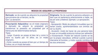 MODOS DE ADQUIRIR LA PROPIEDAD
Derivada: se da cuando se adquiere la propiedad
que proviene de un tercero, se da.
Ejm: La donación.
Originaria: Se da cuando la persona adquiere un
bien que no pertenecía anteriormente a nadie, se
da por acto unilateral. Ejemplo: La apropiación.
Tipos:
- Apropiación: Modo de adquirir inmuebles que no
tienen dueño, aprehendiendolos con ánimos de
ser su dueño.
- Accesión: modo de hacer de una persona todo
lo que un inmueble produzca incluso por adhesión
o incorporación. Puede ser natural cuando se da
por la propia naturaleza; artificial cuando cuando
interviene el hombre; y mixta cuando combina de
las dos anteriores.
Prescripción Adquisitiva: es el modo originario
o derivado de adquirir la propiedad por
transformar la posesión en propiedad por el
transcurso de determinados tiempos.
Tipos:
- Larga: Cuando se posee el bien tal y como lo
haría su dueño por 10 años; es un modo
originario.
- Corta: cuando se posee el bien por un tiempo de
5 años; es un modo derivado.
 