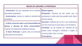 MODOS DE ADQUIRIR LA PROPIEDAD
- Voluntarios: los que dependen de la voluntad
del anterior propietario.
- Involuntarios: donde no media la voluntad del
propietario.
Modos legales:
Ocupación: Deviene de las cosas que no
pertenecen a nadie, pero que pueden serlo. Ejem:
Animal cazado.
Sucesión: deferida por la ley o por testamento,
son las cosas que el cujus deja a sus herederos.
Contratos: se da cuando por voluntad de las
partes crean, extinguen, modifican o reglan un
vínculo jurídico. Ejm: La venta.
Prescripción.
- A título universal sobre una Universalidad de
bienes o alícuota de dicha universalidad:
Cuando se transmite la totalidad de bienes.
- A título Particular: cuando sólo se transmite
cierta parte de los bienes.
 