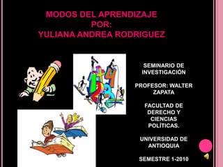 MODOS DEL APRENDIZAJEPOR: YULIANA ANDREA RODRIGUEZ SEMINARIO DE INVESTIGACIÓN PROFESOR: WALTER ZAPATA FACULTAD DE DERECHO Y CIENCIAS POLÍTICAS. UNIVERSIDAD DE ANTIOQUIA SEMESTRE 1-2010 