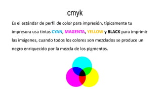 cmyk
Es el estándar de perfil de color para impresión, típicamente tu
impresora usa tintas CYAN, MAGENTA, YELLOW y BLACK para imprimir
las imágenes, cuando todos los colores son mezclados se produce un
negro enriquecido por la mezcla de los pigmentos.