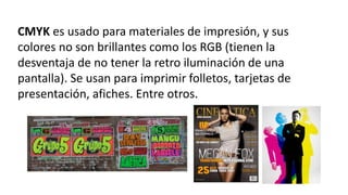 CMYK es usado para materiales de impresión, y sus
colores no son brillantes como los RGB (tienen la
desventaja de no tener la retro iluminación de una
pantalla). Se usan para imprimir folletos, tarjetas de
presentación, afiches. Entre otros.