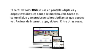 El perfil de color RGB se usa en pantallas digitales y
dispositivos móviles donde se mezclan, red, Green así
como el blue y se producen colores brillantes que puedes
ver. Paginas de internet, apps, videos . Entre otras cosas.
