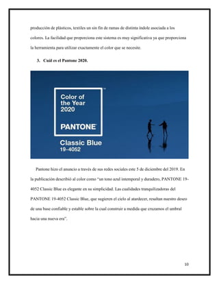 10
producción de plásticos, textiles un sin fin de ramas de distinta índole asociada a los
colores. La facilidad que proporciona este sistema es muy significativa ya que proporciona
la herramienta para utilizar exactamente el color que se necesite.
3. Cuál es el Pantone 2020.
Pantone hizo el anuncio a través de sus redes sociales este 5 de diciembre del 2019. En
la publicación describió al color como “un tono azul intemporal y duradero, PANTONE 19-
4052 Classic Blue es elegante en su simplicidad. Las cualidades tranquilizadoras del
PANTONE 19-4052 Classic Blue, que sugieren el cielo al atardecer, resaltan nuestro deseo
de una base confiable y estable sobre la cual construir a medida que cruzamos el umbral
hacia una nueva era”.
 