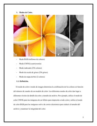 3
1. Modos de Color.
- Modo RGB (millones de colores)
- Modo CMYK (cuatricromía)
- Modo indexado (256 colores)
- Modo de escala de grises (256 grises)
- Modo de mapa de bits (2 colores)
1.1. Definición.
El modo de color o modo de imagen determina la combinación de los colores en función
del número de canales de un modelo de color. Los diferentes modos de color dan lugar a
diferentes niveles de detalle de color y tamaño de archivo. Por ejemplo, utilice el modo de
color CMYK para las imágenes de un folleto para impresión a todo color y utilice el modo
de color RGB para las imágenes web o de correo electrónico para reducir el tamaño del
archivo y mantener la integridad del color.
 