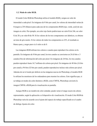 4
1.2. Modo de color RGB.
El modo Color RGB de Photoshop utiliza el modelo RGB y asigna un valor de
intensidad a cada píxel. En imágenes de 8 bits por canal, los valores de intensidad varían de
0 (negro) a 255 (blanco) para cada uno de los componentes RGB (rojo, verde, azul) de una
imagen en color. Por ejemplo, un color rojo fuerte podría tener un valor R de 246, un valor
G de 20 y un valor B de 50. Si los valores de los tres componentes son idénticos, se obtiene
un tono de gris neutro. Si los valores de todos los componentes es 255, el resultado es
blanco puro, y negro puro si el valor es de 0.
Las imágenes RGB utilizan tres colores o canales para reproducir los colores en la
pantalla. En imágenes de 8 bits por canal, los tres canales se convierten en 24 (8 bits x 3
canales) bits de información del color por píxel. En imágenes de 24 bits, los tres canales
pueden reproducir hasta 16,7 millones de colores por píxel. En imágenes de 48 bits (16 bits
por canal) y 96 bits (32 bits por canal), pueden reproducirse incluso más colores por píxel.
Además de ser el modo por defecto en las imágenes nuevas de Photoshop, el modelo RGB
lo utilizan los monitores de los ordenadores para mostrar los colores. Esto significa que, si
se trabaja en modos de color distintos a RGB, como CMYK, Photoshop convierte la
imagen CMYK a RGB para la visualización en pantalla.
Aunque RGB es un modelo de color estándar, puede variar el rango exacto de colores
representados, según la aplicación o el dispositivo de visualización. El modo Color RGB de
Photoshop varía de acuerdo con el ajuste del espacio de trabajo especificado en el cuadro
de diálogo Ajustes de color.
 