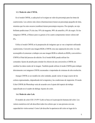 5
1.3. Modo de color CMYK.
En el modo CMYK, a cada píxel se le asigna un valor de porcentaje para las tintas de
cuatricromía. Los colores más claros (iluminaciones) tienen un porcentaje pequeño de tinta,
mientras que los más oscuros (sombras) tienen porcentajes mayores. Por ejemplo, un rojo
brillante podría tener 2% de cian, 93% de magenta, 90% de amarillo y 0% de negro. En las
imágenes CMYK, el blanco puro se genera si los cuatro componentes tienen valores del
0%.
Utilice el modo CMYK en la preparación de imágenes que se van a imprimir utilizando
cuatricromía. Convertir una imagen RGB a CMYK crea una separación de color. Lo más
aconsejable al comenzar a trabajar con una imagen RGB es editarla en RGB y convertirla a
CMYK al final del proceso de edición. En el modo RGB, puede utilizar los
comandos Ajuste de prueba para simular los efectos de una conversión a CMYK sin
cambiar los datos reales de la imagen. También puede utilizar el modo CMYK para trabajar
directamente con imágenes CMYK escaneadas o importadas de sistemas de alta resolución.
Aunque CMYK es un modelo de color estándar, puede variar el rango exacto de los
colores representados, dependiendo de la imprenta y las condiciones de impresión. El modo
Color CMYK de Photoshop varía de acuerdo con el ajuste del espacio de trabajo
especificado en el cuadro de diálogo Ajustes de color.
1.4. Modo de color Lab.
El modelo de color CIE L*a*b* (Lab) se basa en la percepción humana del color. Los
valores numéricos de Lab describen todos los colores que ve una persona con una
capacidad de visión normal. Como Lab describe la apariencia del color en lugar de la
 