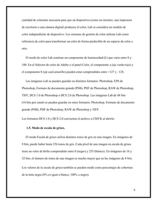6
cantidad de colorante necesaria para que un dispositivo (como un monitor, una impresora
de escritorio o una cámara digital) produzca el color, Lab se considera un modelo de
color independiente de dispositivo. Los sistemas de gestión de color utilizan Lab como
referencia de color para transformar un color de forma predecible de un espacio de color a
otro.
El modo de color Lab contiene un componente de luminosidad (L) que varía entre 0 y
100. En el Selector de color de Adobe y el panel Color, el componente a (eje verde-rojo) y
el componente b (eje azul-amarillo) pueden estar comprendidos entre +127 y –128.
Las imágenes Lab se pueden guardar en distintos formatos: Photoshop, EPS de
Photoshop, Formato de documento grande (PSB), PDF de Photoshop, RAW de Photoshop,
TIFF, DCS 1.0 de Photoshop o DCS 2.0 de Photoshop. Las imágenes Lab de 48 bits
(16 bits por canal) se pueden guardar en estos formatos: Photoshop, Formato de documento
grande (PSB), PDF de Photoshop, RAW de Photoshop y TIFF.
Los formatos DCS 1.0 y DCS 2.0 convierten el archivo a CMYK al abrirlo.
1.5. Modo de escala de grises.
El modo Escala de grises utiliza distintos tonos de gris en una imagen. En imágenes de
8 bits, puede haber hasta 256 tonos de gris. Cada píxel de una imagen en escala de grises
tiene un valor de brillo comprendido entre 0 (negro) y 255 (blanco). En imágenes de 16 y
32 bits, el número de tonos de una imagen es mucho mayor que en las imágenes de 8 bits.
Los valores de la escala de grises también se pueden medir como porcentajes de cobertura
de la tinta negra (0% es igual a blanco, 100% a negro).
 