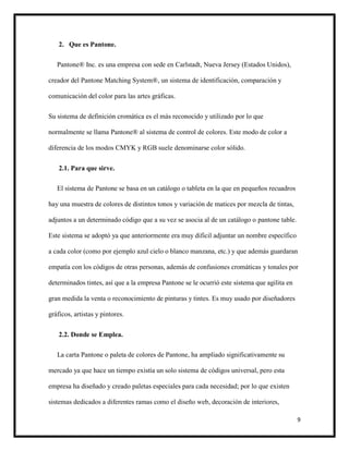 9
2. Que es Pantone.
Pantone® Inc. es una empresa con sede en Carlstadt, Nueva Jersey (Estados Unidos),
creador del Pantone Matching System®, un sistema de identificación, comparación y
comunicación del color para las artes gráficas.
Su sistema de definición cromática es el más reconocido y utilizado por lo que
normalmente se llama Pantone® al sistema de control de colores. Este modo de color a
diferencia de los modos CMYK y RGB suele denominarse color sólido.
2.1. Para que sirve.
El sistema de Pantone se basa en un catálogo o tableta en la que en pequeños recuadros
hay una muestra de colores de distintos tonos y variación de matices por mezcla de tintas,
adjuntos a un determinado código que a su vez se asocia al de un catálogo o pantone table.
Este sistema se adoptó ya que anteriormente era muy dificil adjuntar un nombre específico
a cada color (como por ejemplo azul cielo o blanco manzana, etc.) y que además guardaran
empatía con los códigos de otras personas, además de confusiones cromáticas y tonales por
determinados tintes, así que a la empresa Pantone se le ocurrió este sistema que agilita en
gran medida la venta o reconocimiento de pinturas y tintes. Es muy usado por diseñadores
gráficos, artistas y pintores.
2.2. Donde se Emplea.
La carta Pantone o paleta de colores de Pantone, ha ampliado significativamente su
mercado ya que hace un tiempo existía un solo sistema de códigos universal, pero esta
empresa ha diseñado y creado paletas especiales para cada necesidad; por lo que existen
sistemas dedicados a diferentes ramas como el diseño web, decoración de interiores,
 