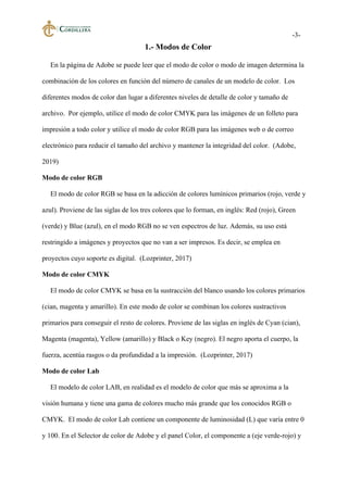 -3-
1.- Modos de Color
En la página de Adobe se puede leer que el modo de color o modo de imagen determina la
combinación de los colores en función del número de canales de un modelo de color. Los
diferentes modos de color dan lugar a diferentes niveles de detalle de color y tamaño de
archivo. Por ejemplo, utilice el modo de color CMYK para las imágenes de un folleto para
impresión a todo color y utilice el modo de color RGB para las imágenes web o de correo
electrónico para reducir el tamaño del archivo y mantener la integridad del color. (Adobe,
2019)
Modo de color RGB
El modo de color RGB se basa en la adicción de colores lumínicos primarios (rojo, verde y
azul). Proviene de las siglas de los tres colores que lo forman, en inglés: Red (rojo), Green
(verde) y Blue (azul), en el modo RGB no se ven espectros de luz. Además, su uso está
restringido a imágenes y proyectos que no van a ser impresos. Es decir, se emplea en
proyectos cuyo soporte es digital. (Lozprinter, 2017)
Modo de color CMYK
El modo de color CMYK se basa en la sustracción del blanco usando los colores primarios
(cian, magenta y amarillo). En este modo de color se combinan los colores sustractivos
primarios para conseguir el resto de colores. Proviene de las siglas en inglés de Cyan (cian),
Magenta (magenta), Yellow (amarillo) y Black o Key (negro). El negro aporta el cuerpo, la
fuerza, acentúa rasgos o da profundidad a la impresión. (Lozprinter, 2017)
Modo de color Lab
El modelo de color LAB, en realidad es el modelo de color que más se aproxima a la
visión humana y tiene una gama de colores mucho más grande que los conocidos RGB o
CMYK. El modo de color Lab contiene un componente de luminosidad (L) que varía entre 0
y 100. En el Selector de color de Adobe y el panel Color, el componente a (eje verde-rojo) y
 