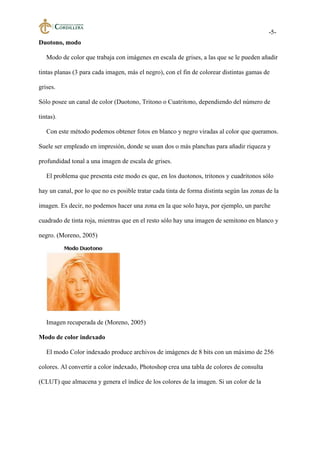 -5-
Duotono, modo
Modo de color que trabaja con imágenes en escala de grises, a las que se le pueden añadir
tintas planas (3 para cada imagen, más el negro), con el fin de colorear distintas gamas de
grises.
Sólo posee un canal de color (Duotono, Tritono o Cuatritono, dependiendo del número de
tintas).
Con este método podemos obtener fotos en blanco y negro viradas al color que queramos.
Suele ser empleado en impresión, donde se usan dos o más planchas para añadir riqueza y
profundidad tonal a una imagen de escala de grises.
El problema que presenta este modo es que, en los duotonos, tritonos y cuadritonos sólo
hay un canal, por lo que no es posible tratar cada tinta de forma distinta según las zonas de la
imagen. Es decir, no podemos hacer una zona en la que solo haya, por ejemplo, un parche
cuadrado de tinta roja, mientras que en el resto sólo hay una imagen de semitono en blanco y
negro. (Moreno, 2005)
Imagen recuperada de (Moreno, 2005)
Modo de color indexado
El modo Color indexado produce archivos de imágenes de 8 bits con un máximo de 256
colores. Al convertir a color indexado, Photoshop crea una tabla de colores de consulta
(CLUT) que almacena y genera el índice de los colores de la imagen. Si un color de la
 