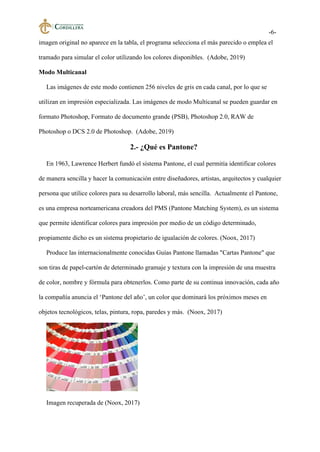 -6-
imagen original no aparece en la tabla, el programa selecciona el más parecido o emplea el
tramado para simular el color utilizando los colores disponibles. (Adobe, 2019)
Modo Multicanal
Las imágenes de este modo contienen 256 niveles de gris en cada canal, por lo que se
utilizan en impresión especializada. Las imágenes de modo Multicanal se pueden guardar en
formato Photoshop, Formato de documento grande (PSB), Photoshop 2.0, RAW de
Photoshop o DCS 2.0 de Photoshop. (Adobe, 2019)
2.- ¿Qué es Pantone?
En 1963, Lawrence Herbert fundó el sistema Pantone, el cual permitía identificar colores
de manera sencilla y hacer la comunicación entre diseñadores, artistas, arquitectos y cualquier
persona que utilice colores para su desarrollo laboral, más sencilla. Actualmente el Pantone,
es una empresa norteamericana creadora del PMS (Pantone Matching System), es un sistema
que permite identificar colores para impresión por medio de un código determinado,
propiamente dicho es un sistema propietario de igualación de colores. (Noox, 2017)
Produce las internacionalmente conocidas Guías Pantone llamadas "Cartas Pantone" que
son tiras de papel-cartón de determinado gramaje y textura con la impresión de una muestra
de color, nombre y fórmula para obtenerlos. Como parte de su continua innovación, cada año
la compañía anuncia el ‘Pantone del año’, un color que dominará los próximos meses en
objetos tecnológicos, telas, pintura, ropa, paredes y más. (Noox, 2017)
Imagen recuperada de (Noox, 2017)
 