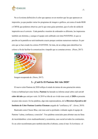 -7-
No es la misma definición el color que aparece en un monitor que las que aparecen en
impresión, ya que pueden varias los programas de imagen o gráficos, así como el modo RGB
o CMYK que podemos observar, por lo que estas guías permiten, que el color de salida de
impresión sea el correcto. Cada pantalla o monitor de ordenador es diferente, las impresoras
también son distintas, y aunque el equipo esté calibrado con tinta PANTONE, lo que se
percibe en la pantalla no será totalmente exacto porque contiene numerosos matices. Es por
esto que se han creado los colores PANTONE. Se trata, de un código para identificar los
colores a fin de facilitar la comunicación e impedir que se cometan errores. (Noox, 2017)
Imagen recuperada de (Noox, 2017)
3.- ¿Cuál Es El Pantone Del Año 2020?
El nuevo color Pantone de 2020 refleja el estado de ánimo de una generación entera.
Como es habitual por estas fechas, Pantone ha lanzado su informe anual sobre cuál será el
color del año que está por venir. Si 2019 se tiño de un vívido tono coral, el 2020 se presenta
un poco más oscuro. En las palabras, algo más esperanzadoras, de la Directora Ejecutiva del
Instituto de Color Pantone Leatrice Eiseman cargado de “confianza y fe”. (Jover, 2019)
Bautizado como Classic Blue, este tono azul es profundo e infunde según el equipo de
Pantone “calma, confianza y conexión”. Tres palabras esenciales para afrontar una era llena
de incertidumbres: crisis medioambiental y económica, caos social en todos los continentes.
Es un color reconfortante pero también describe el abismo, como el mar. Es la tristeza - el
 