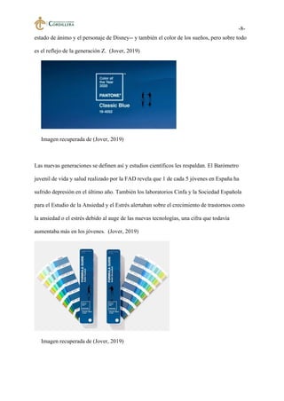 -8-
estado de ánimo y el personaje de Disney-- y también el color de los sueños, pero sobre todo
es el reflejo de la generación Z. (Jover, 2019)
Imagen recuperada de (Jover, 2019)
Las nuevas generaciones se definen así y estudios científicos les respaldan. El Barómetro
juvenil de vida y salud realizado por la FAD revela que 1 de cada 5 jóvenes en España ha
sufrido depresión en el último año. También los laboratorios Cinfa y la Sociedad Española
para el Estudio de la Ansiedad y el Estrés alertaban sobre el crecimiento de trastornos como
la ansiedad o el estrés debido al auge de las nuevas tecnologías, una cifra que todavía
aumentaba más en los jóvenes. (Jover, 2019)
Imagen recuperada de (Jover, 2019)
 