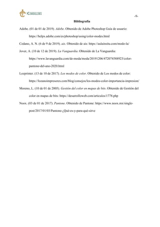 -9-
Bibliografía
Adobe. (01 de 01 de 2019). Adobe. Obtenido de Adobe Photoshop Guía de usuario:
https://helpx.adobe.com/es/photoshop/using/color-modes.html
Cedano, A. N. (6 de 9 de 2019). ais. Obtenido de ais: https://aulainsitu.com/modo-la/
Jover, A. (10 de 12 de 2019). La Vanguardia. Obtenido de La Vanguardia:
https://www.lavanguardia.com/de-moda/moda/20191206/472074588923/color-
pantone-del-ano-2020.html
Lozprinter. (13 de 10 de 2017). Los modos de color. Obtenido de Los modos de color:
https://lozanoimpresores.com/blog/consejos/los-modos-color-importancia-impresion/
Moreno, L. (10 de 01 de 2005). Gestión del color en mapas de bits. Obtenido de Gestión del
color en mapas de bits: https://desarrolloweb.com/articulos/1778.php
Noox. (03 de 01 de 2017). Pantone. Obtenido de Pantone: https://www.noox.mx/single-
post/2017/01/03/Pantone-¿Qué-es-y-para-qué-sirve
 
