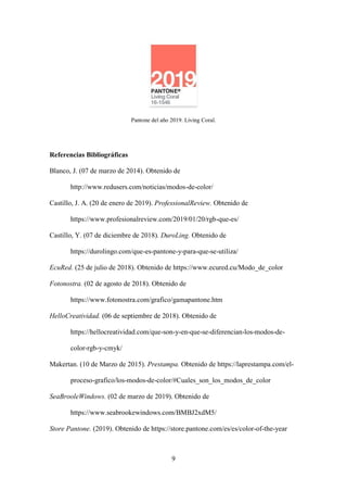 9
Pantone del año 2019. Living Coral.
Referencias Bibliográficas
Blanco, J. (07 de marzo de 2014). Obtenido de
http://www.redusers.com/noticias/modos-de-color/
Castillo, J. A. (20 de enero de 2019). ProfessionalReview. Obtenido de
https://www.profesionalreview.com/2019/01/20/rgb-que-es/
Castillo, Y. (07 de diciembre de 2018). DuroLing. Obtenido de
https://durolingo.com/que-es-pantone-y-para-que-se-utiliza/
EcuRed. (25 de julio de 2018). Obtenido de https://www.ecured.cu/Modo_de_color
Fotonostra. (02 de agosto de 2018). Obtenido de
https://www.fotonostra.com/grafico/gamapantone.htm
HelloCreatividad. (06 de septiembre de 2018). Obtenido de
https://hellocreatividad.com/que-son-y-en-que-se-diferencian-los-modos-de-
color-rgb-y-cmyk/
Makertan. (10 de Marzo de 2015). Prestampa. Obtenido de https://laprestampa.com/el-
proceso-grafico/los-modos-de-color/#Cuales_son_los_modos_de_color
SeaBrooleWindows. (02 de marzo de 2019). Obtenido de
https://www.seabrookewindows.com/BMBJ2xdM5/
Store Pantone. (2019). Obtenido de https://store.pantone.com/es/es/color-of-the-year
 