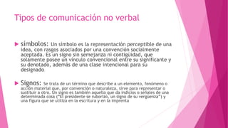 Tipos de comunicación no verbal
 símbolos: Un símbolo es la representación perceptible de una
idea, con rasgos asociados por una convención socialmente
aceptada. Es un signo sin semejanza ni contigüidad, que
solamente posee un vínculo convencional entre su significante y
su denotado, además de una clase intencional para su
designado.
 Signos: Se trata de un término que describe a un elemento, fenómeno o
acción material que, por convención o naturaleza, sirve para representar o
sustituir a otro. Un signo es también aquello que da indicios o señales de una
determinada cosa (“El presidente se ruborizó, un signo de su vergüenza”) y
una figura que se utiliza en la escritura y en la imprenta
 