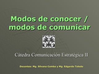 Modos de conocer / modos de comunicar Cátedra Comunicación Estratégica II Docentes: Mg. Silvana Comba y Mg. Edgardo Toledo 