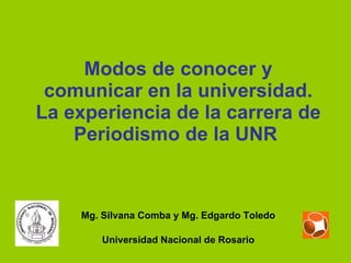 Modos de conocer y comunicar en la universidad. La experiencia de la carrera de Periodismo de la UNR   Mg. Silvana Comba y Mg. Edgardo Toledo Universidad Nacional de Rosario 