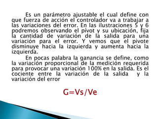 	Es un parámetro ajustable el cual define con que fuerza de acción el controlador va a trabajar a las variaciones del error. En las ilustraciones 5 y 6 podremos observando el pívot y su ubicación, fija la cantidad de variación de la salida para una variación para el error. Y vemos que el pivote disminuye hacia la izquierda y aumenta hacia la izquierda. En pocas palabra la ganancia se define, como la variación proporcional de la medición requerida para provocar una variación 100% en la salida. Es el cociente entre la variación de la salida  y la variación del errorG=Vs/Ve