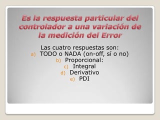 Es la respuesta particular del controlador a una variación de la medición del ErrorLas cuatro respuestas son:TODO o NADA (on-off, sí o no)Proporcional:IntegralDerivativoPDI