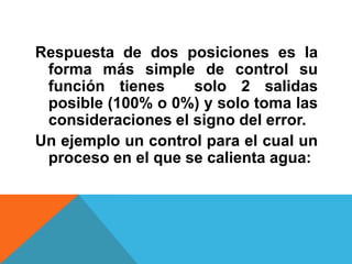 Respuesta de dos posiciones es la forma más simple de control su función tienes  solo 2 salidas posible (100% o 0%) y solo toma las consideraciones el signo del error.Un ejemplo un control para el cual un proceso en el que se calienta agua: