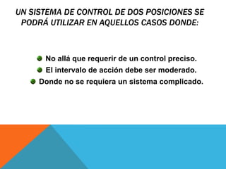 Un sistema de control de dos posiciones se podrá utilizar en aquellos casos donde:No allá que requerir de un control preciso.El intervalo de acción debe ser moderado.Donde no se requiera un sistema complicado.