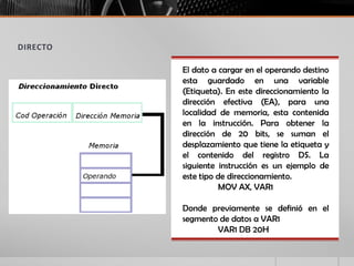 DIRECTO
El dato a cargar en el operando destino
esta guardado en una variable
(Etiqueta). En este direccionamiento la
dirección efectiva (EA), para una
localidad de memoria, esta contenida
en la instrucción. Para obtener la
dirección de 20 bits, se suman el
desplazamiento que tiene la etiqueta y
el contenido del registro DS. La
siguiente instrucción es un ejemplo de
este tipo de direccionamiento.
MOV AX, VAR1
Donde previamente se definió en el
segmento de datos a VAR1
VAR1 DB 20H
 