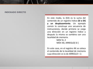 INDEXADO DIRECTO
En este modo, la (EA) es la suma del
contenido de un registro índice (SI o DI)
y un desplazamiento. Un ejemplo
común lo construye una secuencia de
instrucciones, donde primero se carga
una dirección en un registro índice y
después la misma se combina con una
localidad de memoria.
MOV SI, 2
MOV AX, ARREGLO[ SI ]
En este caso, en el registro AX se coloca
el contenido de la localidad de memoria
cuya dirección es la de ARREGLO + 2.
 