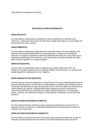 (SS) direcciona el segmento de la pila.
MÉTODOS DE DIRECCIONAMIENTO.
MODO IMPLÍCITO.
En este modo se especifican los operandos en forma implícita en la definición de la
instrucción. Todas las instrucciones de referencia a registro que utilizan un acumulador son
instrucciones de modo implícito.
MODO INMEDIATO.
En este modo se especifica el operando en la instrucción misma. En otras palabras, una
instrucción de modo inmediato tiene un campo operando, en lugar de una campo de
dirección. Un campo de operando contiene el operando real que se va a usar junto con la
operación especificada en la instrucción. Las instrucciones de modo inmediato son útiles
para inicializar registros en un valor constante.
MODO DE REGISTRO.
En este modo, los operandos están en registros que residen dentro de la CPU. Se
selecciona el registro particular de un campo de registro en la instrucción. Un campo k bits
puede especificar cualquiera de 2 a la k registros.
MODO INDIRECTO POR REGISTRO.
En este modo la instrucción especifica un registro en la CPU cuyo contenido proporciona la
dirección del operando en la memoria. En otras palabras, el registro seleccionado contiene
la dirección del operando en lugar del operando mismo. Antes de utilizar una instrucción de
modo indirecto por registro, el programador debe asegurarse de que la dirección de
memoria del operando esta colocada en el registro del procesador con una instrucción
previa. Entonces una referencia al registro es equivalente a especificar una dirección de
memoria.
MODO DE DIRECCIONAMIENTO DIRECTO.
En este modo la dirección efectiva es igual a la parte de dirección de la instrucción. El
operando reside en memoria y su dirección la proporciona en forma directa el campo de
dirección de la instrucción.
MODO DE DIRECCIONAMIENTO INDIRECTO.
En este modo, el campo de dirección de la instrucción proporciona la dirección en que se
almacena la dirección efectiva en la memoria. El control recupera la instrucción de la
 